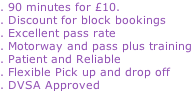 . 90 minutes for £10. . Discount for block bookings . Excellent pass rate . Motorway and pass plus training . Patient and Reliable . Flexible Pick up and drop off . DVSA Approved
